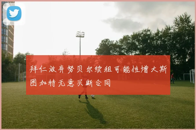 拜仁放弃努贝尔续租可能性增大斯图加特无意买断合同
