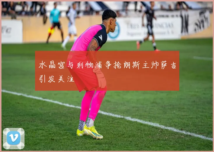 水晶宫与利物浦争抢朗斯主帅萨吉引发关注