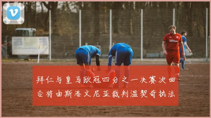 拜仁与皇马欧冠四分之一决赛次回合将由斯洛文尼亚裁判温契奇执法引发关注