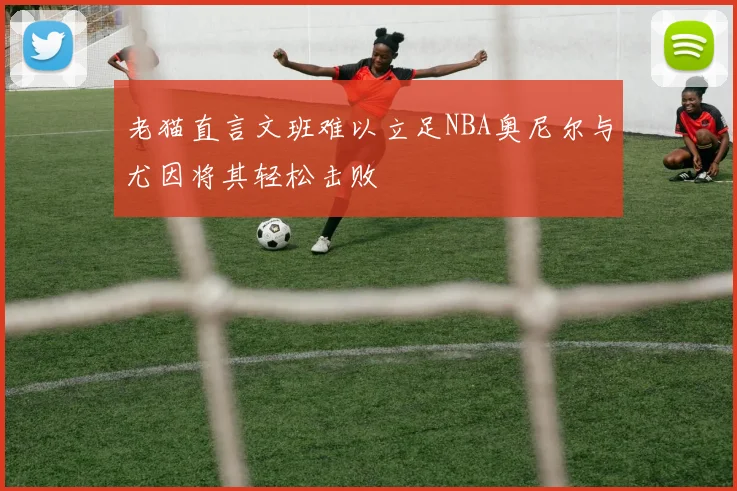 老猫直言文班难以立足NBA奥尼尔与尤因将其轻松击败