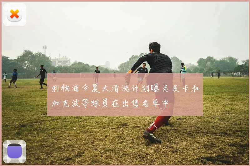 利物浦今夏大清洗计划曝光麦卡和加克波等球员在出售名单中