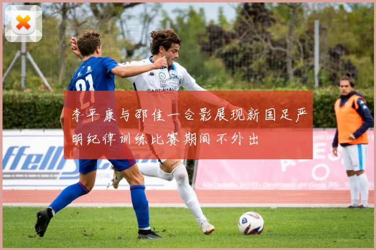李平康与邵佳一合影展现新国足严明纪律训练比赛期间不外出