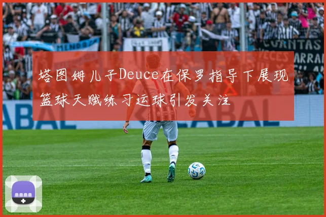 塔图姆儿子Deuce在保罗指导下展现篮球天赋练习运球引发关注