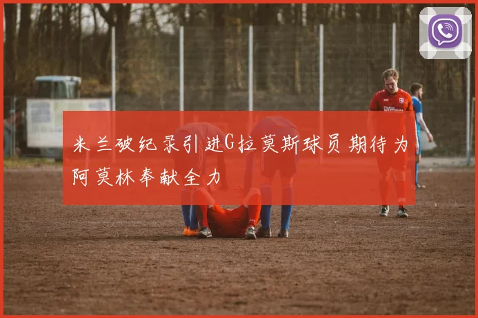 米兰破纪录引进G拉莫斯球员期待为阿莫林奉献全力