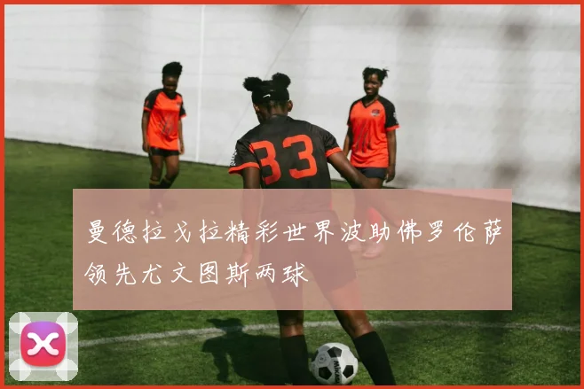 曼德拉戈拉精彩世界波助佛罗伦萨领先尤文图斯两球