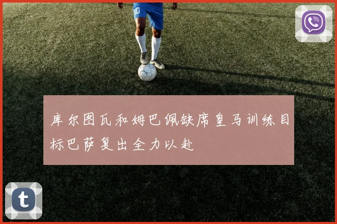 库尔图瓦和姆巴佩缺席皇马训练目标巴萨复出全力以赴