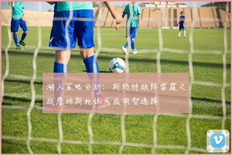 湖人策略分析：斯玛特缺阵雷霆之战詹姆斯轮休或成明智选择