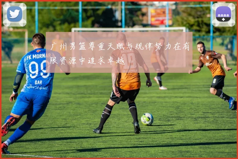 广州男篮尊重天赋与规律努力在有限资源中追求卓越