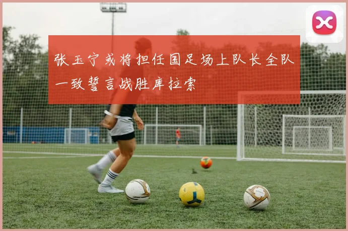 张玉宁或将担任国足场上队长全队一致誓言战胜库拉索